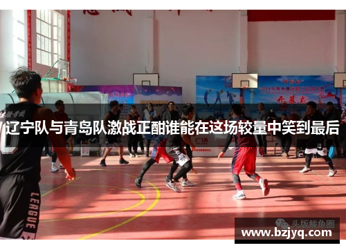 辽宁队与青岛队激战正酣谁能在这场较量中笑到最后