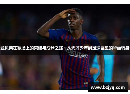 登贝莱在赛场上的突破与成长之路：从天才少年到足球巨星的华丽转身